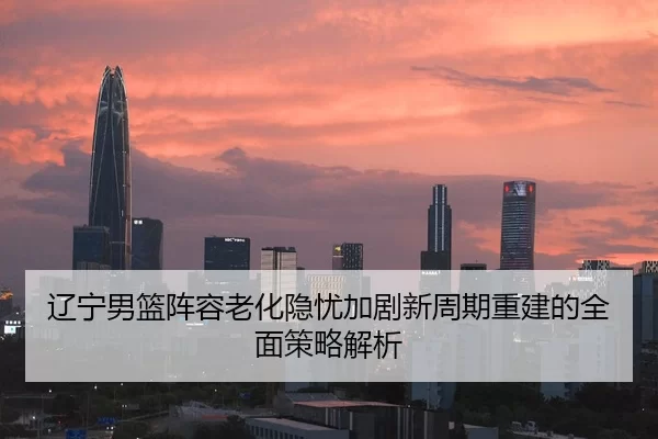 辽宁男篮阵容老化隐忧加剧新周期重建的全面策略解析