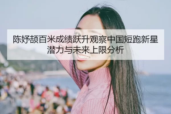 陈妤颉百米成绩跃升观察中国短跑新星潜力与未来上限分析