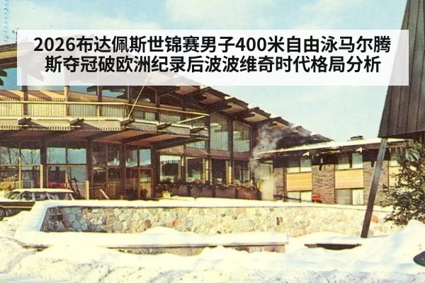 2026布达佩斯世锦赛男子400米自由泳马尔腾斯夺冠破欧洲纪录后波波维奇时代格局分析