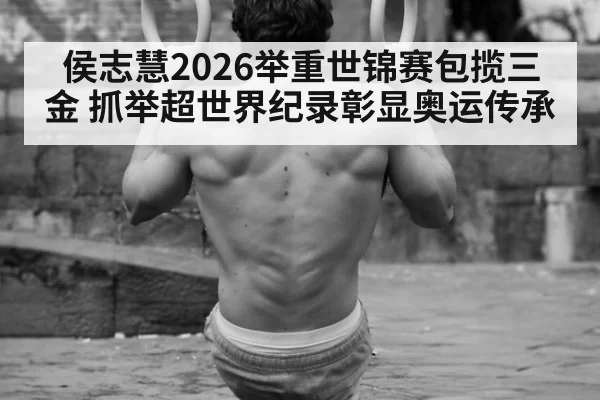 侯志慧2026举重世锦赛包揽三金 抓举超世界纪录彰显奥运传承