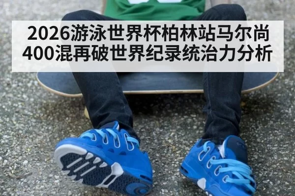 2026游泳世界杯柏林站马尔尚400混再破世界纪录统治力分析
