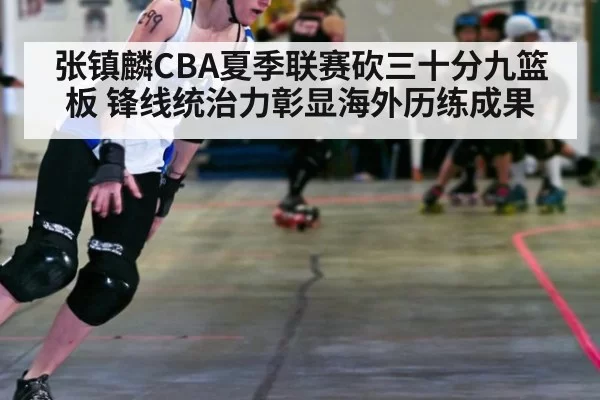张镇麟CBA夏季联赛砍三十分九篮板 锋线统治力彰显海外历练成果