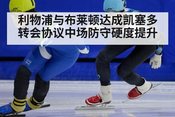 利物浦与布莱顿达成凯塞多转会协议中场防守硬度提升