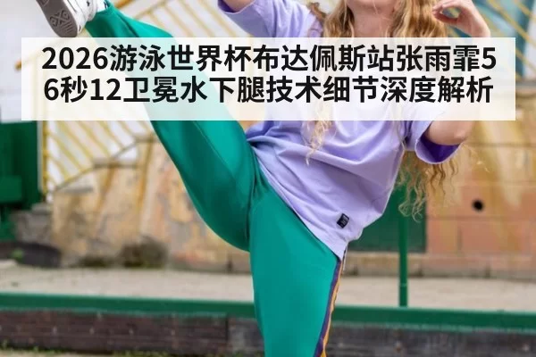 2026游泳世界杯布达佩斯站张雨霏56秒12卫冕水下腿技术细节深度解析