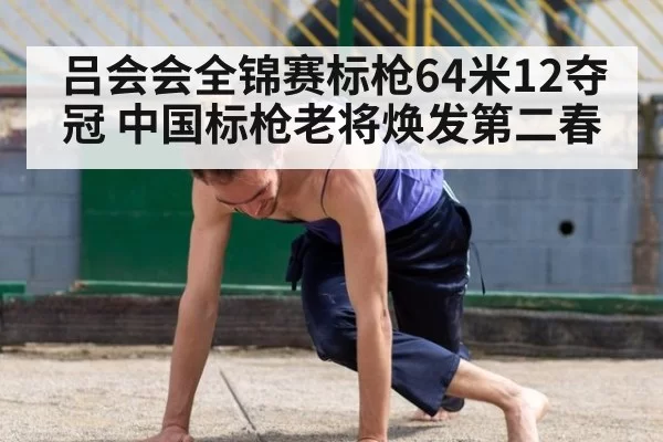吕会会全锦赛标枪64米12夺冠 中国标枪老将焕发第二春